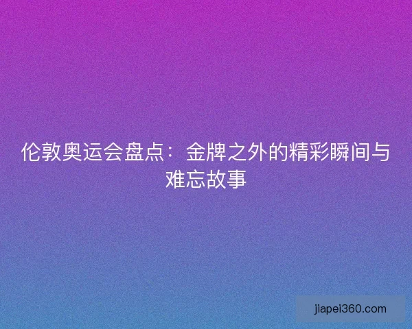 伦敦奥运会盘点：金牌之外的精彩瞬间与难忘故事