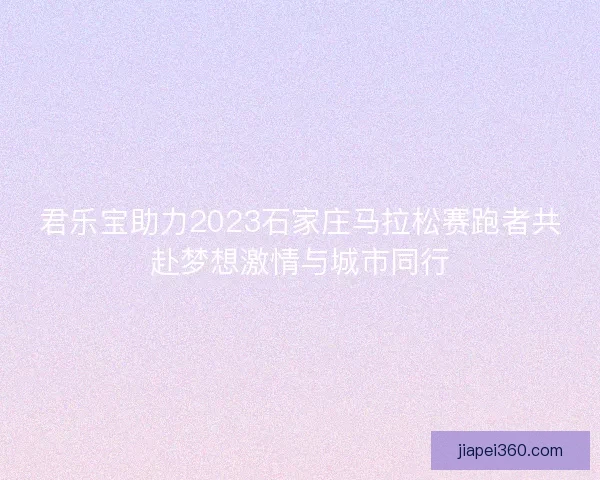 君乐宝助力2023石家庄马拉松赛跑者共赴梦想激情与城市同行