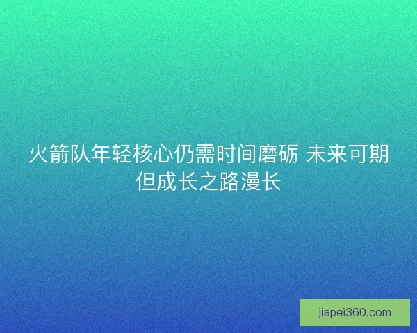 火箭队年轻核心仍需时间磨砺 未来可期但成长之路漫长