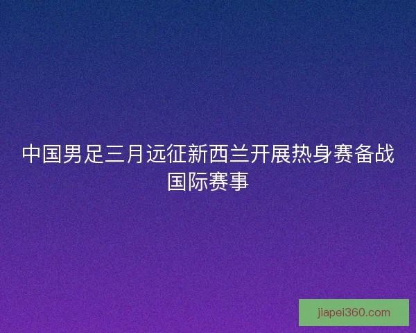 中国男足三月远征新西兰开展热身赛备战国际赛事
