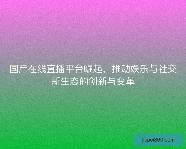 国产在线直播平台崛起，推动娱乐与社交新生态的创新与变革