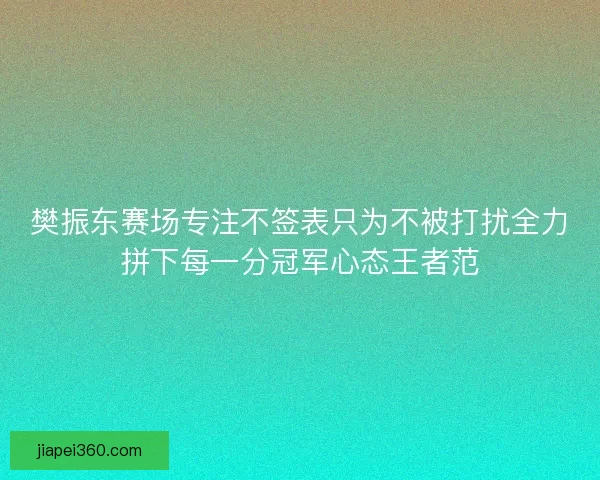 樊振东赛场专注不签表只为不被打扰全力拼下每一分冠军心态王者范